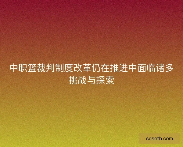 中职篮裁判制度改革仍在推进中面临诸多挑战与探索