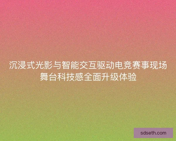 沉浸式光影与智能交互驱动电竞赛事现场舞台科技感全面升级体验